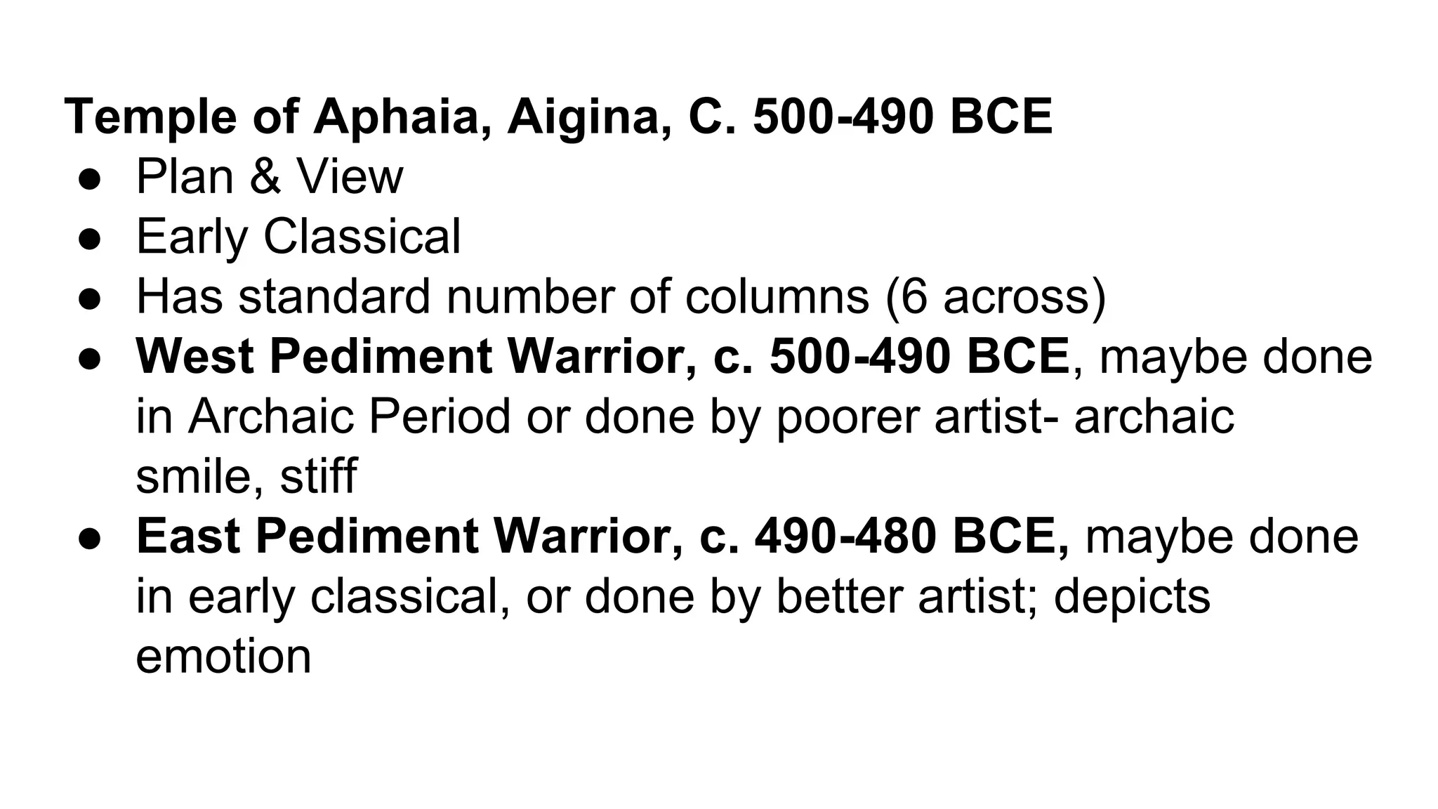 Temple of Aphaia, Aigina, C. 500-490 BCE
● Plan & View
● Early Classical
● Has standard number of columns (6 across)
● West Pediment Warrior, c. 500-490 BCE, maybe done
in Archaic Period or done by poorer artist- archaic
smile, stiff
● East Pediment Warrior, c. 490-480 BCE, maybe done
in early classical, or done by better artist; depicts
emotion
 