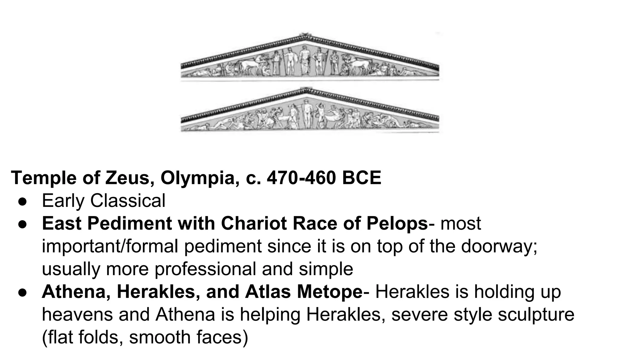 Temple of Zeus, Olympia, c. 470-460 BCE
● Early Classical
● East Pediment with Chariot Race of Pelops- most
important/formal pediment since it is on top of the doorway;
usually more professional and simple
● Athena, Herakles, and Atlas Metope- Herakles is holding up
heavens and Athena is helping Herakles, severe style sculpture
(flat folds, smooth faces)
 