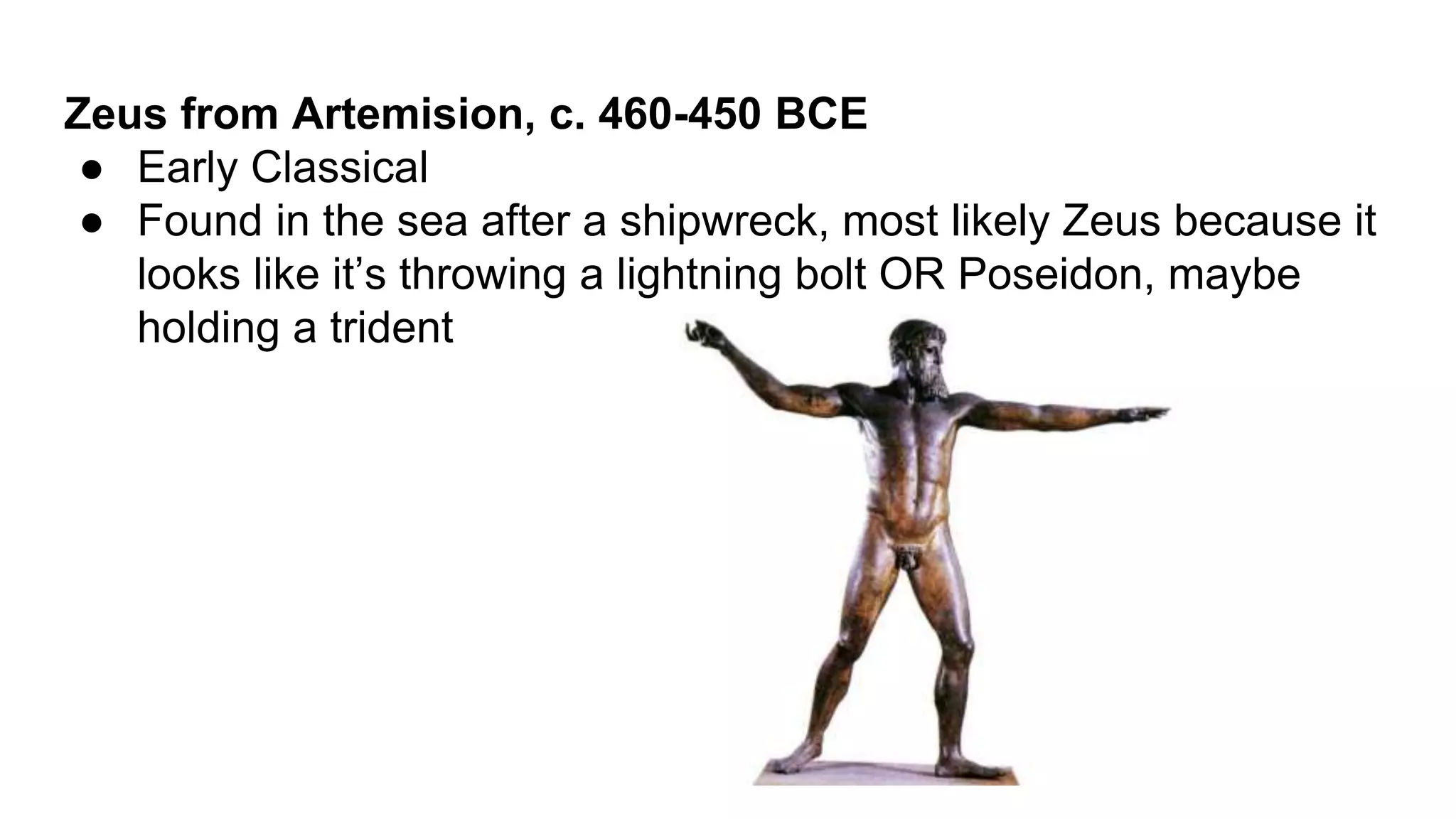 Zeus from Artemision, c. 460-450 BCE
● Early Classical
● Found in the sea after a shipwreck, most likely Zeus because it
looks like it’s throwing a lightning bolt OR Poseidon, maybe
holding a trident
 