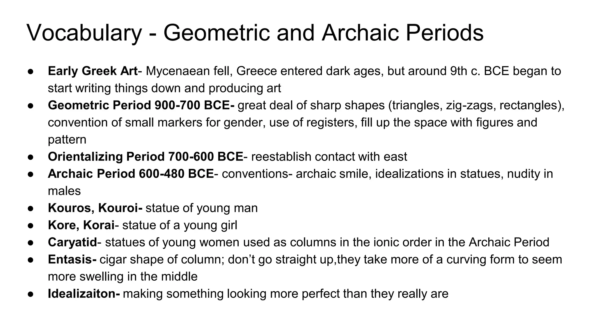 Vocabulary - Geometric and Archaic Periods
● Early Greek Art- Mycenaean fell, Greece entered dark ages, but around 9th c. BCE began to
start writing things down and producing art
● Geometric Period 900-700 BCE- great deal of sharp shapes (triangles, zig-zags, rectangles),
convention of small markers for gender, use of registers, fill up the space with figures and
pattern
● Orientalizing Period 700-600 BCE- reestablish contact with east
● Archaic Period 600-480 BCE- conventions- archaic smile, idealizations in statues, nudity in
males
● Kouros, Kouroi- statue of young man
● Kore, Korai- statue of a young girl
● Caryatid- statues of young women used as columns in the ionic order in the Archaic Period
● Entasis- cigar shape of column; don’t go straight up,they take more of a curving form to seem
more swelling in the middle
● Idealizaiton- making something looking more perfect than they really are
 