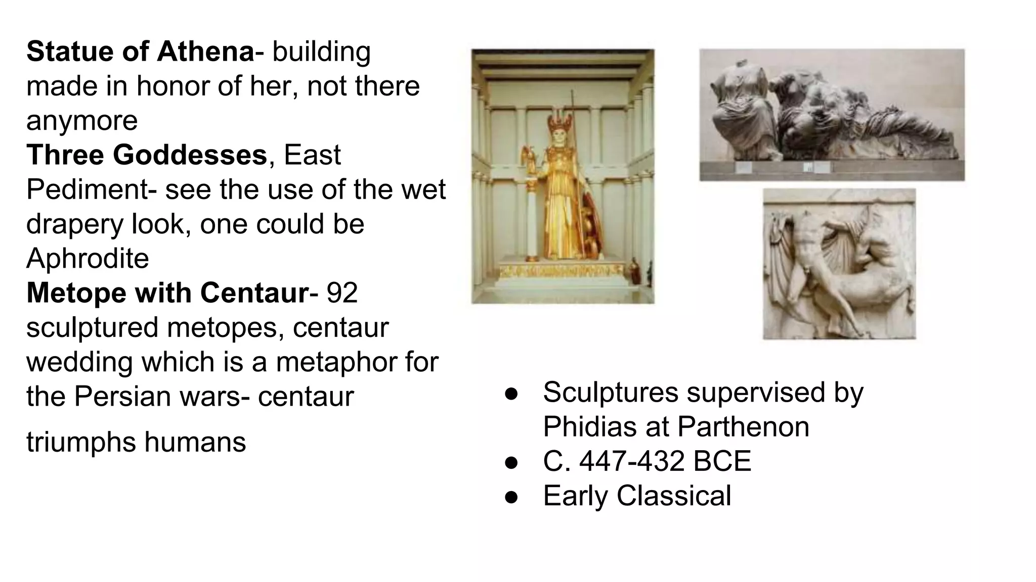 Statue of Athena- building
made in honor of her, not there
anymore
Three Goddesses, East
Pediment- see the use of the wet
drapery look, one could be
Aphrodite
Metope with Centaur- 92
sculptured metopes, centaur
wedding which is a metaphor for
the Persian wars- centaur
triumphs humans
● Sculptures supervised by
Phidias at Parthenon
● C. 447-432 BCE
● Early Classical
 