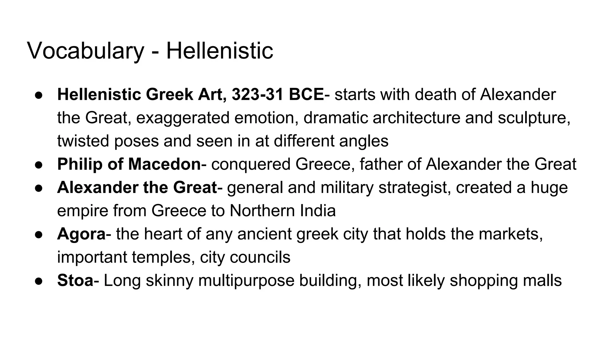 Vocabulary - Hellenistic
● Hellenistic Greek Art, 323-31 BCE- starts with death of Alexander
the Great, exaggerated emotion, dramatic architecture and sculpture,
twisted poses and seen in at different angles
● Philip of Macedon- conquered Greece, father of Alexander the Great
● Alexander the Great- general and military strategist, created a huge
empire from Greece to Northern India
● Agora- the heart of any ancient greek city that holds the markets,
important temples, city councils
● Stoa- Long skinny multipurpose building, most likely shopping malls
 