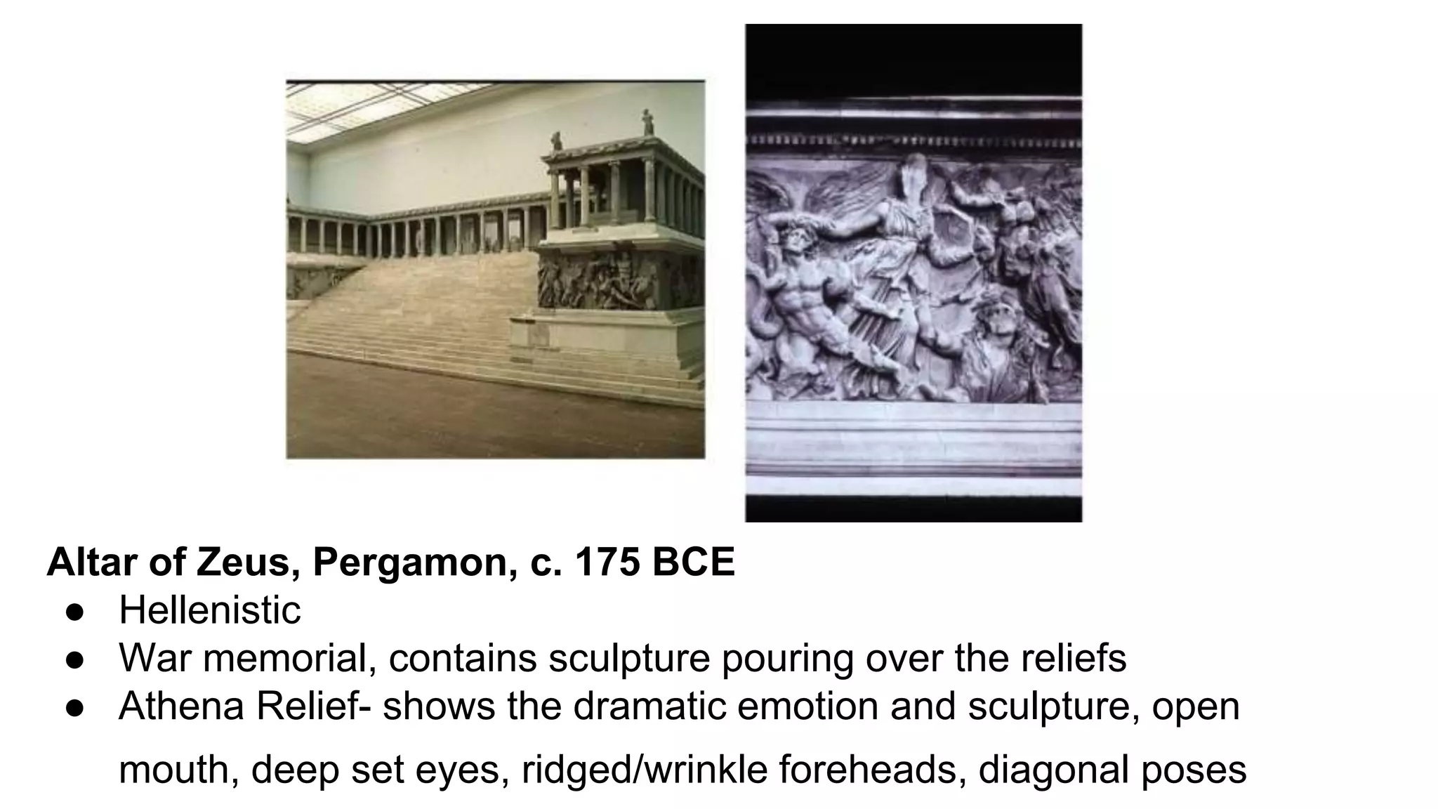 Altar of Zeus, Pergamon, c. 175 BCE
● Hellenistic
● War memorial, contains sculpture pouring over the reliefs
● Athena Relief- shows the dramatic emotion and sculpture, open
mouth, deep set eyes, ridged/wrinkle foreheads, diagonal poses
 