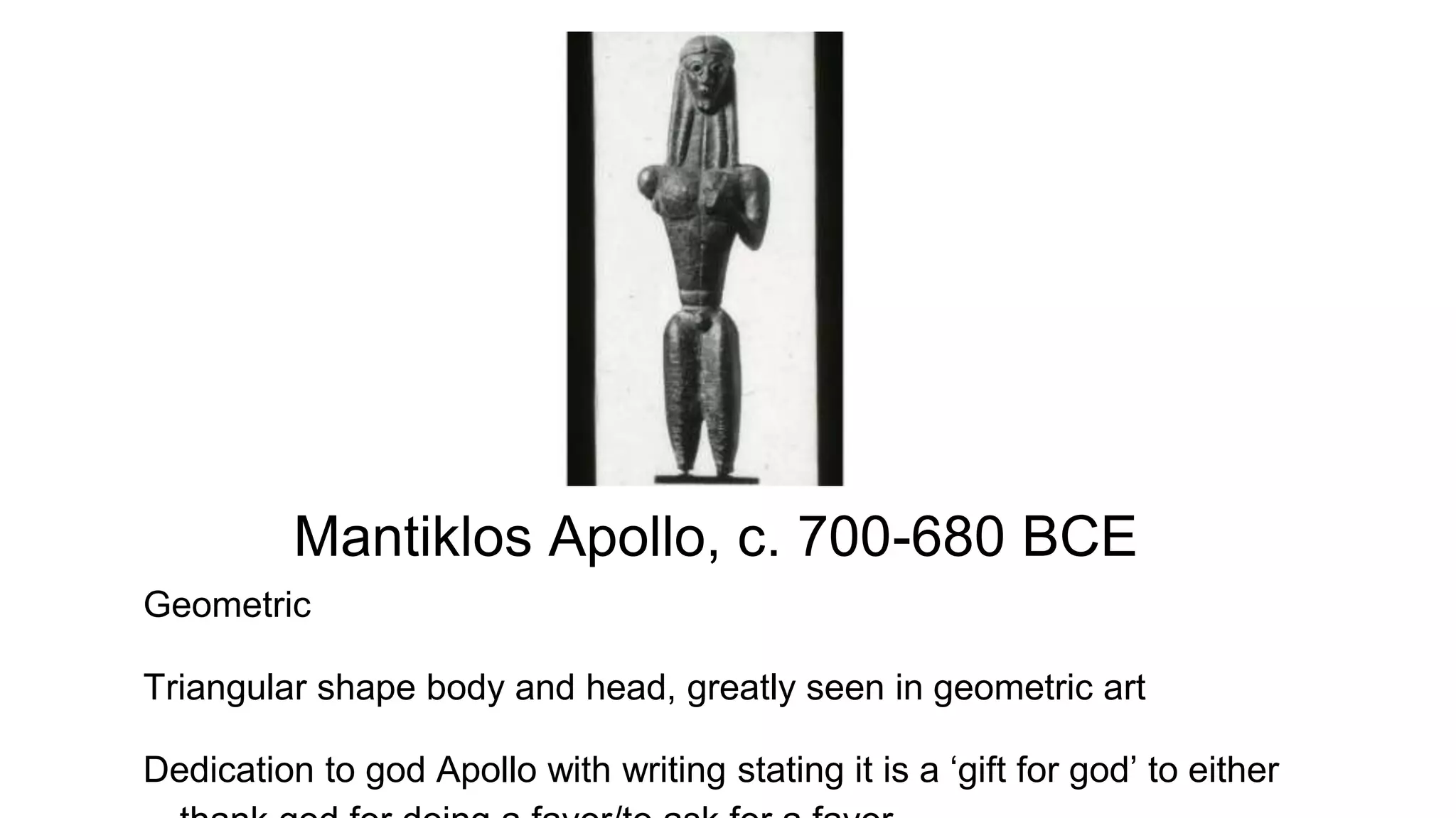 Mantiklos Apollo, c. 700-680 BCE
Geometric
Triangular shape body and head, greatly seen in geometric art
Dedication to god Apollo with writing stating it is a ‘gift for god’ to either
 