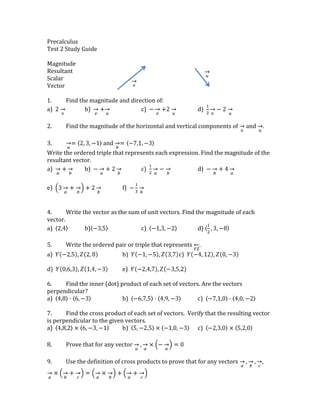 Precalculus<br />Test 2 Study Guide<br />3657600149860uu1714500149860Magnitude<br />354330085725Resultant<br />194310020955vvScalar<br />Vector<br />1.Find the magnitude and direction of:<br />a)  2vb)  v+uc)  -v+2ud)  12v-2u<br />2.Find the magnitude of the horizontal and vertical components of v and u.<br />3.a=2, 3, -1 and b=-7,1,-3<br />Write the ordered triple that represents each expression. Find the magnitude of the resultant vector.<br />a)  a+bb)  -a+2bc)  12a-bd)  -b+4a <br />e)  3a+b+2bf)  -13b<br />4.Write the vector as the sum of unit vectors. Find the magnitude of each vector.<br />a)  2,4b) -3,5c)  -1,3,-2d) 12,3,-8       <br />5.Write the ordered pair or triple that represents YZ.<br />a)  Y-2,5, Z2, 8b)   Y-1,-5, Z3,7c)  Y-4, 12, Z0, -3  <br />d)  Y0,6,3, Z1,4,-3 e)  Y-2,4,7, Z-3,5,2 <br />6.Find the inner (dot) product of each set of vectors. Are the vectors perpendicular?<br />a)  4,8∙6,-3 b)  -6,7,5∙4,9,-3 c)  -7,1,0∙4,0,-2<br />7.Find the cross product of each set of vectors.  Verify that the resulting vector is perpendicular to the given vectors.<br />a)  4,8,2×6,-3,-1b)  5,-2,5×-1,0,-3c)  -2,3,0×5,2,0 <br />8.Prove that for any vector a, a×-a=0<br />9.Use the definition of cross products to prove that for any vectors a, b, c, a×b+c=a×b+a+c<br />10.Graph the following points on the Polar plane.<br />a)  2, 180°b)  -1, 3π4c)  3, -45°d)  -2,-π6<br />11.Convert the polar coordinates into rectangular.<br />a)  2, 180°b)  -1, 3π4c)  3, -45°d)  -2,-π6<br />12.Convert the rectangular coordinates into polar.<br />a)  -3,4b)  (-5,-12)c)  3,-1d)  22,-22<br />13.Solve the equation for x and y. <br />a)  2x+y+xi+yi=5+4i<br />b)  2x-5yi=12+15i<br />c)  1+x+yi=y+3xi<br />14.Write the complex number in polar form.<br />a)  -2+4ib)  -42c)  -1-3id)  6-8i<br />15.Write the complex number in rectangular form.<br />a)  2cos5π4+isin5π4b)  cos-π6+isin-π6c)  2.5cos1+isin1<br />16.  r represents the ____________ of the complex number.<br />