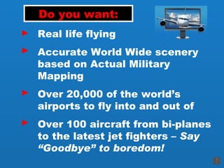 Do you want: Real life flying Accurate World Wide scenery based on Actual Military Mapping Over 20,000 of the world’s airports to fly into and out of Over 100 aircraft from bi-planes to the latest jet fighters –  Say “Goodbye” to boredom! ► ► ► ► 