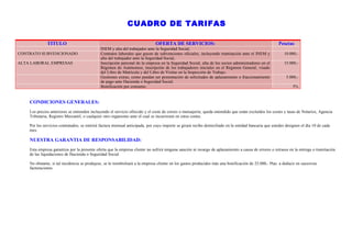 CUADRO DE TARIFAS

              TITULO                                                          OFERTA DE SERVICIOS:                                                     Pesetas
                                              INEM y alta del trabajador ante la Seguridad Social,
CONTRATO SUBVENCIONADO                        Contratos laborales que gocen de subvenciones oficiales, incluyendo tramitación ante el INEM y              10.000,-
                                              alta del trabajador ante la Seguridad Social,
ALTA LABORAL EMPRESAS                         Inscripción patronal de la empresa en la Seguridad Social, alta de los socios administradores en el         15.000,-
                                              Régimen de Autónomos, inscripción de los trabajadores iniciales en el Régimen General, visado
                                              del Libro de Matrícula y del Libro de Visitas en la Inspección de Trabajo.
                                              Gestiones extras, como puedan ser presentación de solicitudes de aplazamiento o fraccionamiento              5.000,-
                                              de pago ante Hacienda o Seguridad Social,
                                              Bonificación por consumo.                                                                                        5%


    CONDICIONES GENERALES:
    Los precios anteriores se entienden incluyendo el servicio ofrecido y el coste de correo o mensajería; queda entendido que están excluídos los costes y tasas de Notarios, Agencia
    Tributaria, Registro Mercantil, o cualquier otro organismo ante el cual se incurriesen en estos costes.

    Por los servicios contratados, se emitirá factura mensual anticipada, por cuyo importe se girará recibo domiciliado en la entidad bancaria que ustedes designen el día 10 de cada
    mes.

    NUESTRA GARANTIA DE RESPONSABILIDAD:
    Esta empresa garantiza por la presente oferta que la empresa cliente no sufrirá ninguna sanción ni recargo de aplazamiento a causa de errores o retrasos en la entrega o tramitación
    de las liquidaciones de Hacienda o Seguridad Social.

    No obstante, si tal incidencia se produjese, se le reembolsará a la empresa cliente en los gastos producidos más una bonificación de 25.000,- Ptas. a deducir en sucesivas
    facturaciones.
 