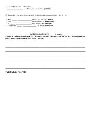 2- Le professeur dit à Claudette :
--__________________ au tableau, mademoiselle. [ALLER]


E- Complète avec la forme correcte du verbe donné entre parenthèses: 4 x 4 = 16

1- Nous _____ _______________ Michel et Claude. [S’appeler]
2- Vous _____ _______________ à quelle heure ? [Se réveiller]
3- Je _____ _________________ à six heures. {Se réveiller]
4- Mes parents _____ _______________ en Avril. [Se marier]



                               EXPRESSIOM ÉCRITE              25 points
Comment est la maison de tes rêves ? Qu’est-ce qu’il y a ? Qu’est-ce qu’il n’y a pas ? Comment tu vas
placer les meubles dans ton futur salon ? Raconte :

..............................................................................................................................................................................

..............................................................................................................................................................................

..............................................................................................................................................................................

..............................................................................................................................................................................

.............................................................................................................................................................................

..............................................................................................................................................................................

..............................................................................................................................................................................

FAIS UN BON TRAVAIL !
 