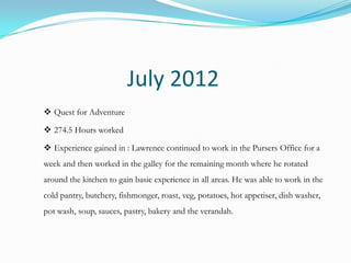 July 2012
 Quest for Adventure

 274.5 Hours worked

 Experience gained in : Lawrence continued to work in the Pursers Office for a
week and then worked in the galley for the remaining month where he rotated
around the kitchen to gain basic experience in all areas. He was able to work in the
cold pantry, butchery, fishmonger, roast, veg, potatoes, hot appetiser, dish washer,
pot wash, soup, sauces, pastry, bakery and the verandah.
 