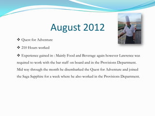 August 2012
 Quest for Adventure

 210 Hours worked

 Experience gained in : Mainly Food and Beverage again however Lawrence was
required to work with the bar staff on board and in the Provisions Department.
Mid way through the month he disembarked the Quest for Adventure and joined
the Saga Sapphire for a week where he also worked in the Provisions Department.
 