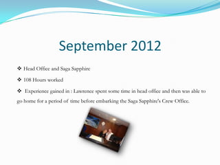 September 2012
 Head Office and Saga Sapphire

 108 Hours worked

 Experience gained in : Lawrence spent some time in head office and then was able to
go home for a period of time before embarking the Saga Sapphire's Crew Office.
 