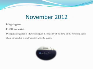 November 2012
 Saga Sapphire

 49 Hours worked

 Experience gained in : Lawrence spent the majority of his time on the reception desks
where he was able to really connect with the guests.
 