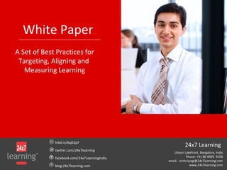 White Paper
A Set of Best Practices for
Targeting, Aligning and
Measuring Learning
lnkd.in/6qD2pY
twitter.com/24x7learning
facebook.com/24x7LearningIndia
blog.24x7learning.com
24x7 Learning
Ulsoor Lakefront, Bangalore, India
Phone: +91 80 4069 9100
email: vinita.tyagi@24x7learning.com
www.24x7learning.com
 