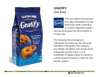 GRATIFY
Case Study
This new gluten free product
line offers satisfaction for the
taste buds while protecting
a sensitive digestive system,
and we developed the name Gratify to
convey this.
We designed the packaging to
distinguish this brand as the new gold
standard in the gluten free category.
Our design translates well across snack
categories and the client, a U.S.
subsidiary of Nestlé, plans to introduce
a wide range of products under the new
identity system.
 