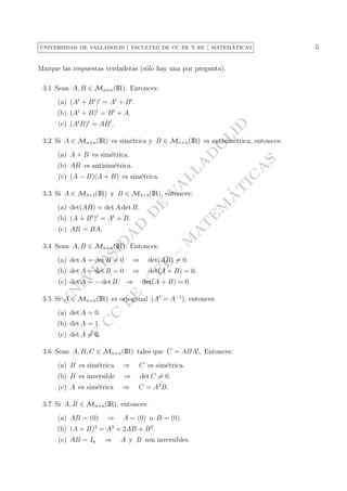 5

´
universidad de valladolid | facultad de cc ee y ee | matematicas

Marque las respuestas verdaderas (s´lo hay una por pregunta).
o
3.1 Sean A, B ∈ Mn×n (IR). Entonces:
(a) (At + B t )t = At + B t .
(b) (At + B)t = B t + A.

LI

D

(c) (At B)t = AB t .

´
A
T

V
A

(c) (A − B)(A + B) es sim´trica.
e

IC

LL

(b) AB es antisim´trica.
e

A

A

(a) A + B es sim´trica.
e

–

3.4 Sean A, B ∈ Mn×n (IR). Entonces:

A
T

SI
D
A

M

D

(b) (A + B t )t = At + B.

E

D

(a) det(AB) = det A det B.

M

E

3.3 Si A ∈ M3×2 (IR) y B ∈ M2×3 (IR), entonces:

(c) AB = BA.

S

D

O

3.2 Si A ∈ Mn×n (IR) es sim´trica y B ∈ Mn×n (IR) es antisim´trica, entonces:
e
e

det(AB) = 0.

(b) det A = det B = 0

⇒

det(A + B) = 0.

E

det(A + B) = 0.

E

⇒

Y

E

IV

U
N

(c) det A = − det B

E

⇒

R

(a) det A = det B = 0

C

(a) det A = 0.

C

E

3.5 Si A ∈ Mn×n (IR) es ortogonal (At = A−1 ), entonces:

(b) det A = 1.

F

(c) det A = 0.
3.6 Sean A, B, C ∈ Mn×n (IR) tales que C = ABAt . Entonces:
(a) B es sim´trica
e

⇒

C es sim´trica.
e

(b) B es inversible

⇒

det C = 0.

(c) A es sim´trica
e

⇒

C = A2 B.

3.7 Si A, B ∈ Mn×n (IR), entonces:
(a) AB = (0)
2

⇒

A = (0) o B = (0).

(b) (A + B) = A + 2AB + B 2 .
(c) AB = In

2

⇒

A y B son inversibles.

 