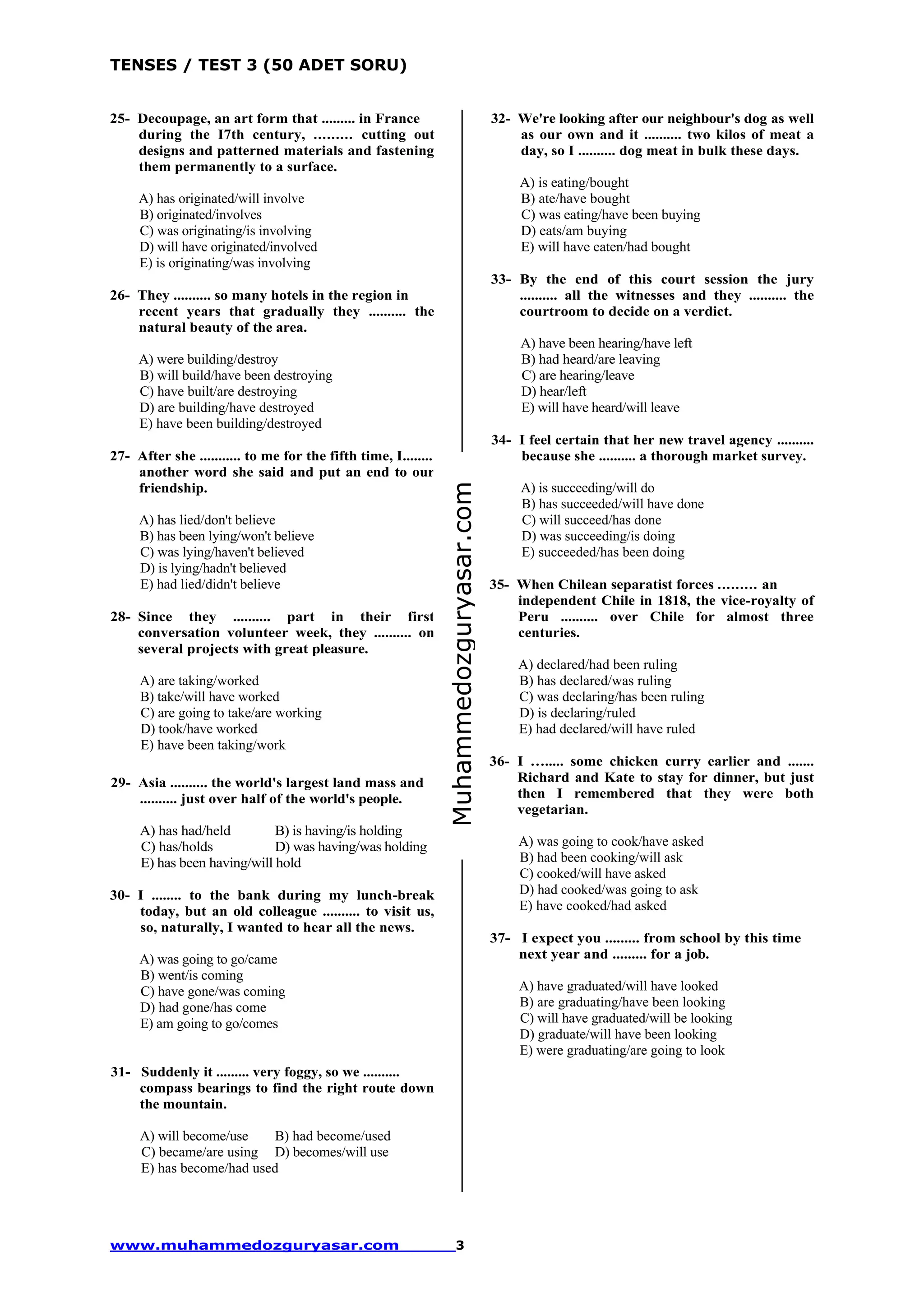 TENSES / TEST 3 (50 ADET SORU)
www.muhammedozguryasar.com 3
25- Decoupage, an art form that ......... in France
during the I7th century, ......... cutting out
designs and patterned materials and fastening
them permanently to a surface.
A) has originated/will involve
B) originated/involves
C) was originating/is involving
D) will have originated/involved
E) is originating/was involving
26- They .......... so many hotels in the region in
recent years that gradually they .......... the
natural beauty of the area.
A) were building/destroy
B) will build/have been destroying
C) have built/are destroying
D) are building/have destroyed
E) have been building/destroyed
27- After she ........... to me for the fifth time, I........
another word she said and put an end to our
friendship.
A) has lied/don't believe
B) has been lying/won't believe
C) was lying/haven't believed
D) is lying/hadn't believed
E) had lied/didn't believe
28- Since they .......... part in their first
conversation volunteer week, they .......... on
several projects with great pleasure.
A) are taking/worked
B) take/will have worked
C) are going to take/are working
D) took/have worked
E) have been taking/work
29- Asia .......... the world's largest land mass and
.......... just over half of the world's people.
A) has had/held B) is having/is holding
C) has/holds D) was having/was holding
E) has been having/will hold
30- I ........ to the bank during my lunch-break
today, but an old colleague .......... to visit us,
so, naturally, I wanted to hear all the news.
A) was going to go/came
B) went/is coming
C) have gone/was coming
D) had gone/has come
E) am going to go/comes
31- Suddenly it ......... very foggy, so we ..........
compass bearings to find the right route down
the mountain.
A) will become/use B) had become/used
C) became/are using D) becomes/will use
E) has become/had used
32- We're looking after our neighbour's dog as well
as our own and it .......... two kilos of meat a
day, so I .......... dog meat in bulk these days.
A) is eating/bought
B) ate/have bought
C) was eating/have been buying
D) eats/am buying
E) will have eaten/had bought
33- By the end of this court session the jury
.......... all the witnesses and they .......... the
courtroom to decide on a verdict.
A) have been hearing/have left
B) had heard/are leaving
C) are hearing/leave
D) hear/left
E) will have heard/will leave
34- I feel certain that her new travel agency ..........
because she .......... a thorough market survey.
A) is succeeding/will do
B) has succeeded/will have done
C) will succeed/has done
D) was succeeding/is doing
E) succeeded/has been doing
35- When Chilean separatist forces ......... an
independent Chile in 1818, the vice-royalty of
Peru .......... over Chile for almost three
centuries.
A) declared/had been ruling
B) has declared/was ruling
C) was declaring/has been ruling
D) is declaring/ruled
E) had declared/will have ruled
36- I …..... some chicken curry earlier and .......
Richard and Kate to stay for dinner, but just
then I remembered that they were both
vegetarian.
A) was going to cook/have asked
B) had been cooking/will ask
C) cooked/will have asked
D) had cooked/was going to ask
E) have cooked/had asked
37- I expect you ......... from school by this time
next year and ......... for a job.
A) have graduated/will have looked
B) are graduating/have been looking
C) will have graduated/will be looking
D) graduate/will have been looking
E) were graduating/are going to look
Muhammedozguryasar.com
 
