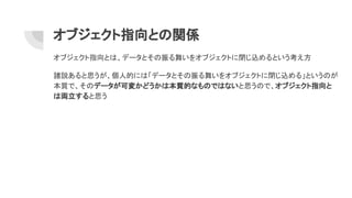 オブジェクト指向との関係
オブジェクト指向とは、データとその振る舞いをオブジェクトに閉じ込めるという考え方
諸説あると思うが、個人的には「データとその振る舞いをオブジェクトに閉じ込める」というのが
本質で、そのデータが可変かどうかは本質的なものではないと思うので、オブジェクト指向と
は両立すると思う
 