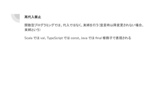 再代入禁止
関数型プログラミングでは、代入ではなく、束縛を行う（宣言時以降変更されない場合、
束縛という）
Scala では val、TypeScript では const、Java では ﬁnal 修飾子で表現される
 