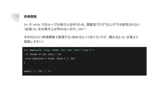 再帰関数
for や while でのループは再代入を伴うため、関数型プログラミングでは使用されない
（拡張 for 文は再代入が伴わないので、OK? ）
その代わりに再帰関数で実現する（初めはとっつきにくいけど、慣れると for 文等より
理解しやすい）
def sum(init: Long, from: Int, to: Int): Long = {
if (from == to) init + to
else sum(init + from, from + 1, to)
}
sum(0, 1, 10) // 55
 