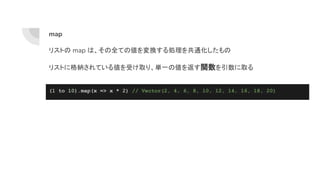 map
リストの map は、その全ての値を変換する処理を共通化したもの
リストに格納されている値を受け取り、単一の値を返す関数を引数に取る
(1 to 10).map(x => x * 2) // Vector(2, 4, 6, 8, 10, 12, 14, 16, 18, 20)
 