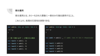 部分適用
部分適用とは、カリー化された関数に一部のみ引数を適用すること。
これにより、処理の冗長性を排除できる
def add(x: Int, y: Int): Int = {
x + y
}
// 第一引数に必ず 1 が渡される場合
val test1 = add(1, 1)
val test2 = add(1, 2)
val test3 = add(1, 3)
val test4 = add(1, 4)
def add(x: Int)(y: Int): Int = {
x + y
}
val add1 = add(1) _ // add1: Int => Int = <function>
val test1 = add1(1)
val test2 = add1(2)
val test3 = add1(3)
val test4 = add1(4)
 