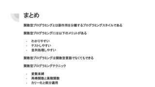 まとめ
関数型プログラミングとは副作用を分離するプログラミングスタイルである
関数型プログラミングには以下のメリットがある
- わかりやすい
- テストしやすい
- 並列処理しやすい
関数型プログラミングは関数型言語でなくてもできる
関数型プログラミングテクニック
- 変数束縛
- 再帰関数と高階関数
- カリー化と部分適用
 