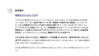 関数型プログラミング入門
プログラマが関数型プログラミングについて語るとき、めまいを起こしそうな数の“関数型”的な特徴に
ついて言及します。彼らは変更不能なデータや第一級関数や末尾呼び出し最適化について述べま
す。これらは関数型プログラミングを助ける言語の特徴です。そして彼らはマッピング、リデューシン
グ、パイプライン化、再帰法、カリー化、そして高階関数の使用法についての話に移ります。これらは
関数型のコードを書くのに使われるプログラミングテクニックです。それからさらに並列化や遅延評価、
決定性について言及するでしょう。これらは、関数型プログラムの長所です。
これらを全て忘れてください。関数型コードを特徴づけるのは、「副作用がない」という1
点です。関数型のコードは現在の関数の外部に存在するデータに頼りません。そして現在の関数の
外部に存在するデータを変更しません。
その他の“関数型”なものは、全てこの特性から派生しています。このことを学習の手がかりにしてくだ
さい。
参考資料
 