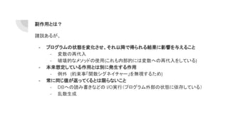 副作用とは？
諸説あるが、
- プログラムの状態を変化させ、それ以降で得られる結果に影響を与えること
- 変数の再代入
- 破壊的なメソッドの使用(これも内部的には変数への再代入をしている)
- 本来想定している作用とは別に発生する作用
- 例外　(約束事「関数シグネイチャー」を無視するため)
- 常に同じ値が返ってくるとは限らないこと
- DBへの読み書きなどの I/O実行（プログラム外部の状態に依存している）
- 乱数生成
 