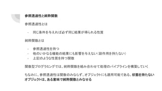 参照透過性と純粋関数
参照透過性とは
- 同じ条件を与えれば必ず同じ結果が得られる性質
純粋関数とは
- 参照透過性を持つ
- 他のいかなる機能の結果にも影響を与えない（副作用を持たない）
- 上記のような性質を持つ関数
関数型プログラミングでは、純粋関数を組み合わせて処理のパイプラインを構築していく
ちなみに、参照透過性は関数のみならず、オブジェクトにも適用可能である。状態を持たない
オブジェクトは、ある意味で純粋関数とみなせる
 