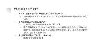 プログラミングの分かりやすさ
- 再代入、破壊的なメソッドが使用しないことによるメリット
- 変数束縛時点で値が決まる。そのため、変数束縛以降の処理を細かく追わなくて
もよい
- 例外が発生しないことによるメリット
- メソッドシグネイチャー以外を考慮しなくてよい
- 補足：関数型プログラミングでは従来例外として表現していたものを、文脈として
表現する。文脈として表現されたものは、例外と異なり、型レベルで対処を強要す
るため、抜け漏れが無くなる
- 常に同じ値が帰ってくることによるメリット
- 結果を容易に推論できる
 
