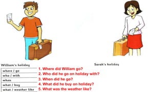 1. Where did William go?
2. Who did he go on holiday with?
3. When did he go?
4. What did he buy on holiday?
5. What was the weather like?
 