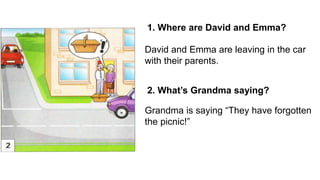 1. Where are David and Emma?
2. What’s Grandma saying?
David and Emma are leaving in the car
with their parents.
Grandma is saying “They have forgotten
the picnic!”
 