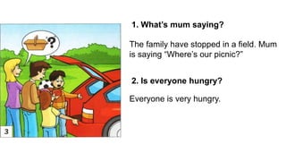 1. What’s mum saying?
2. Is everyone hungry?
The family have stopped in a field. Mum
is saying “Where’s our picnic?”
Everyone is very hungry.
 