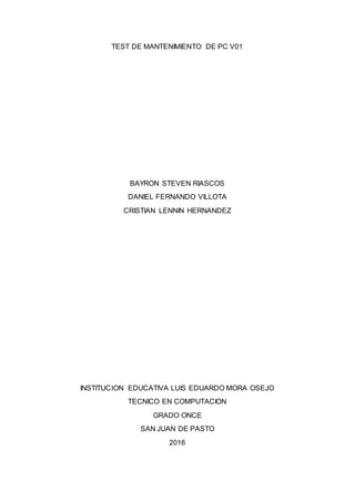 TEST DE MANTENIMIENTO DE PC V01
BAYRON STEVEN RIASCOS
DANIEL FERNANDO VILLOTA
CRISTIAN LENNIN HERNANDEZ
INSTITUCION EDUCATIVA LUIS EDUARDO MORA OSEJO
TECNICO EN COMPUTACION
GRADO ONCE
SAN JUAN DE PASTO
2016
 