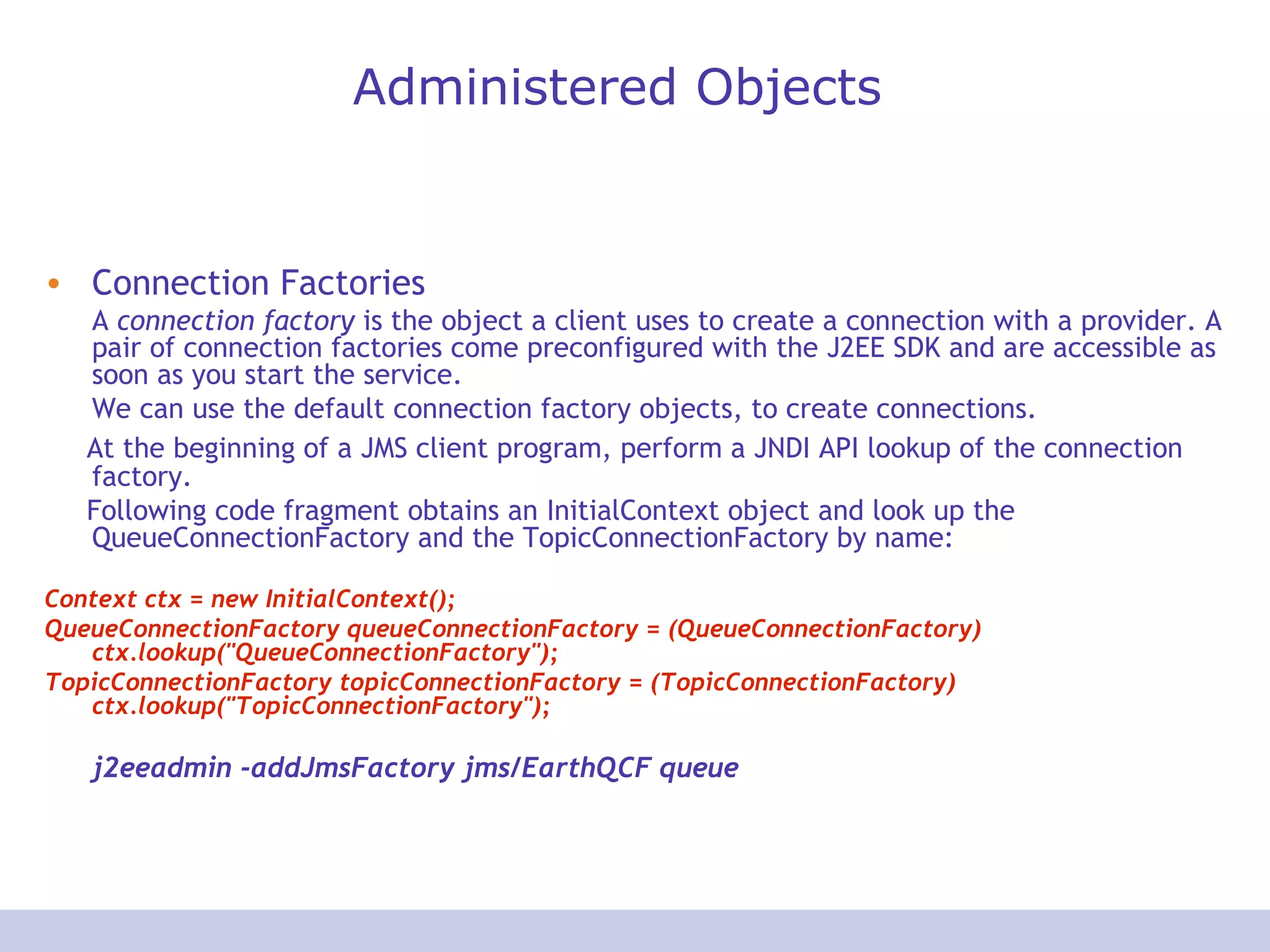 Administered Objects
• Connection Factories
A connection factory is the object a client uses to create a connection with a provider. A
pair of connection factories come preconfigured with the J2EE SDK and are accessible as
soon as you start the service.
We can use the default connection factory objects, to create connections.
At the beginning of a JMS client program, perform a JNDI API lookup of the connection
factory.
Following code fragment obtains an InitialContext object and look up the
QueueConnectionFactory and the TopicConnectionFactory by name:
Context ctx = new InitialContext();
QueueConnectionFactory queueConnectionFactory = (QueueConnectionFactory)
ctx.lookup("QueueConnectionFactory");
TopicConnectionFactory topicConnectionFactory = (TopicConnectionFactory)
ctx.lookup("TopicConnectionFactory");
j2eeadmin -addJmsFactory jms/EarthQCF queue
 