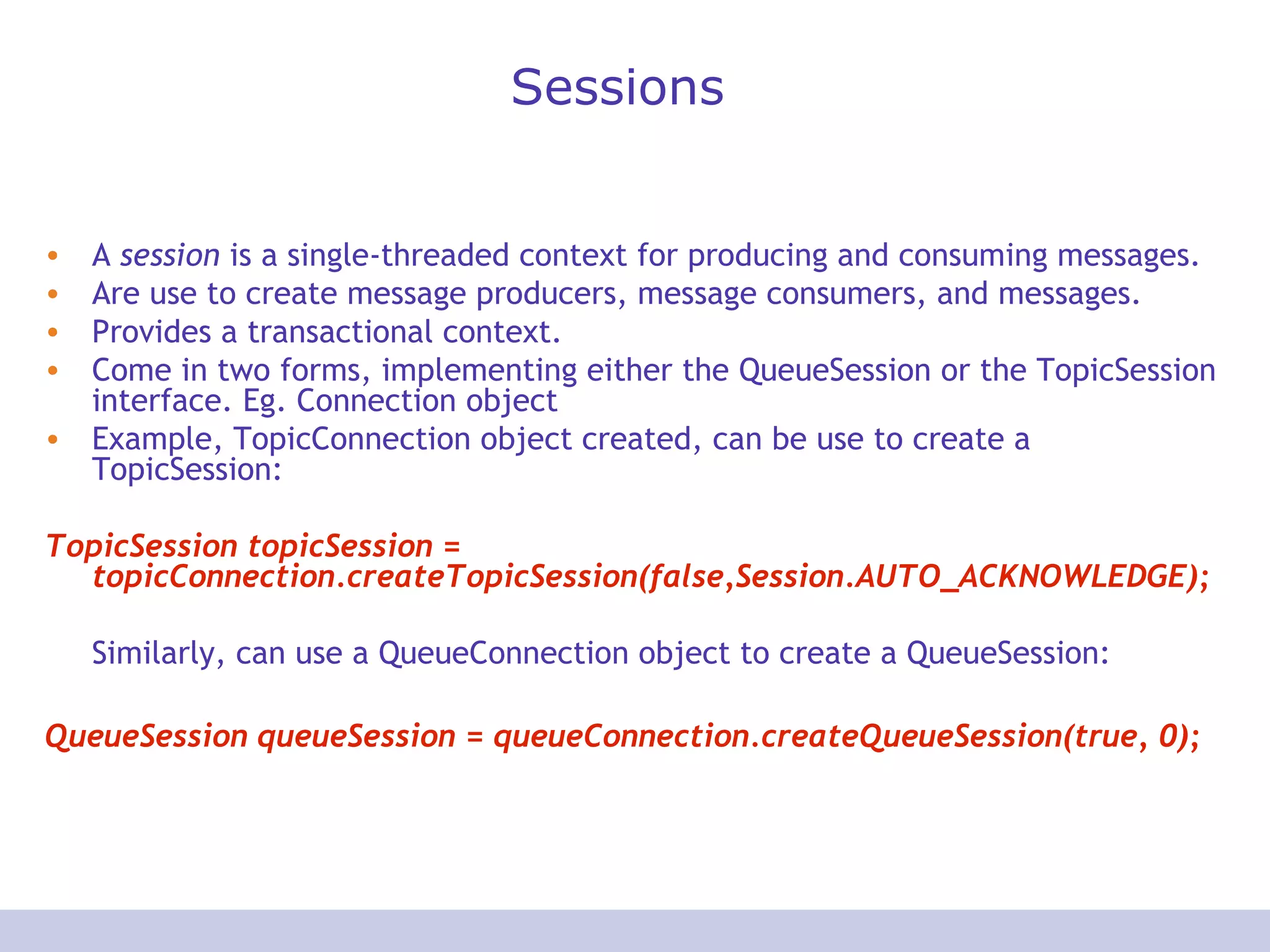 Sessions
• A session is a single-threaded context for producing and consuming messages.
• Are use to create message producers, message consumers, and messages.
• Provides a transactional context.
• Come in two forms, implementing either the QueueSession or the TopicSession
interface. Eg. Connection object
• Example, TopicConnection object created, can be use to create a
TopicSession:
TopicSession topicSession =
topicConnection.createTopicSession(false,Session.AUTO_ACKNOWLEDGE);
Similarly, can use a QueueConnection object to create a QueueSession:
QueueSession queueSession = queueConnection.createQueueSession(true, 0);
 
