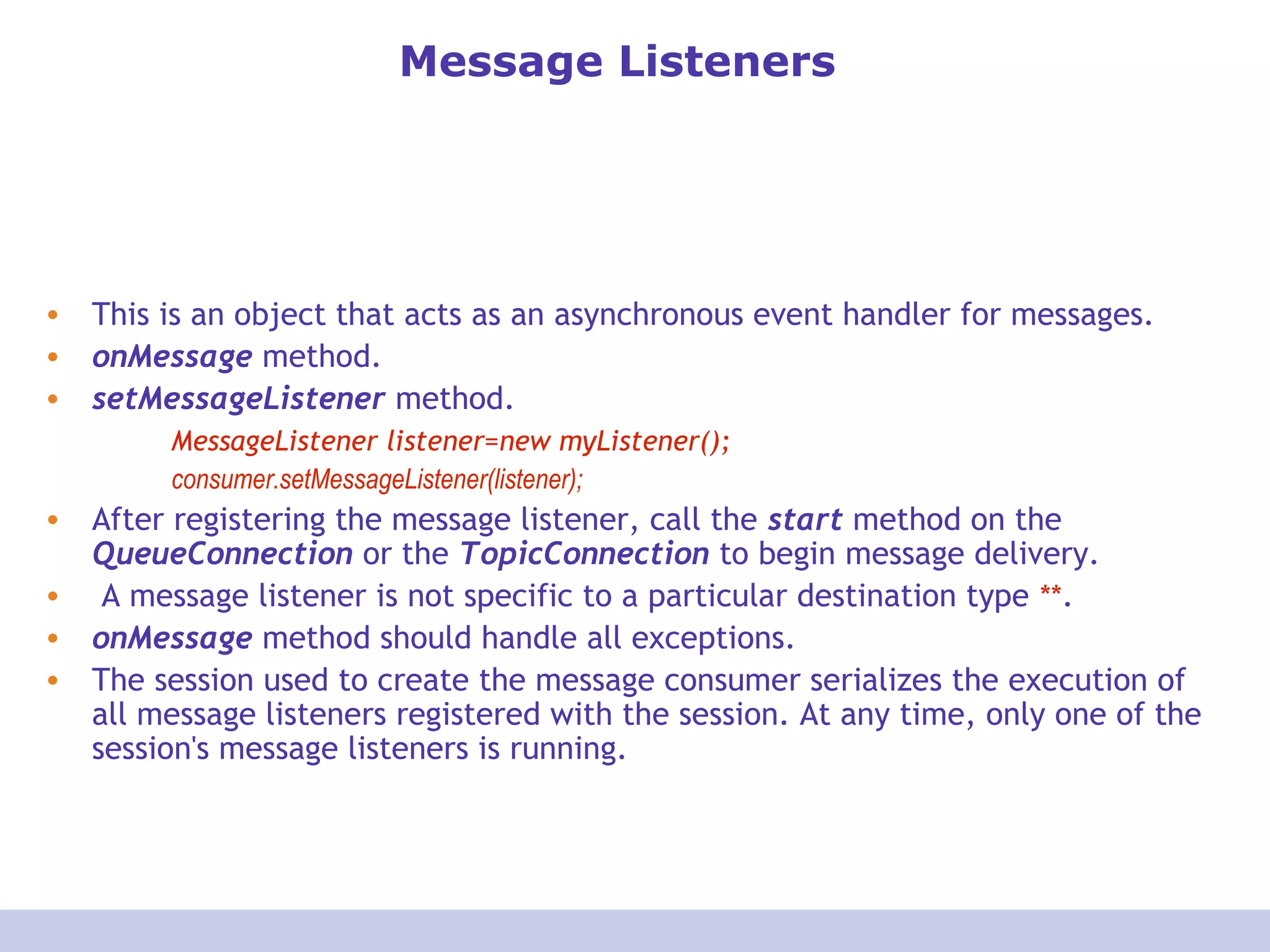 Message Listeners
• This is an object that acts as an asynchronous event handler for messages.
• onMessage method.
• setMessageListener method.
MessageListener listener=new myListener();
consumer.setMessageListener(listener);
• After registering the message listener, call the start method on the
QueueConnection or the TopicConnection to begin message delivery.
• A message listener is not specific to a particular destination type **.
• onMessage method should handle all exceptions.
• The session used to create the message consumer serializes the execution of
all message listeners registered with the session. At any time, only one of the
session's message listeners is running.
 