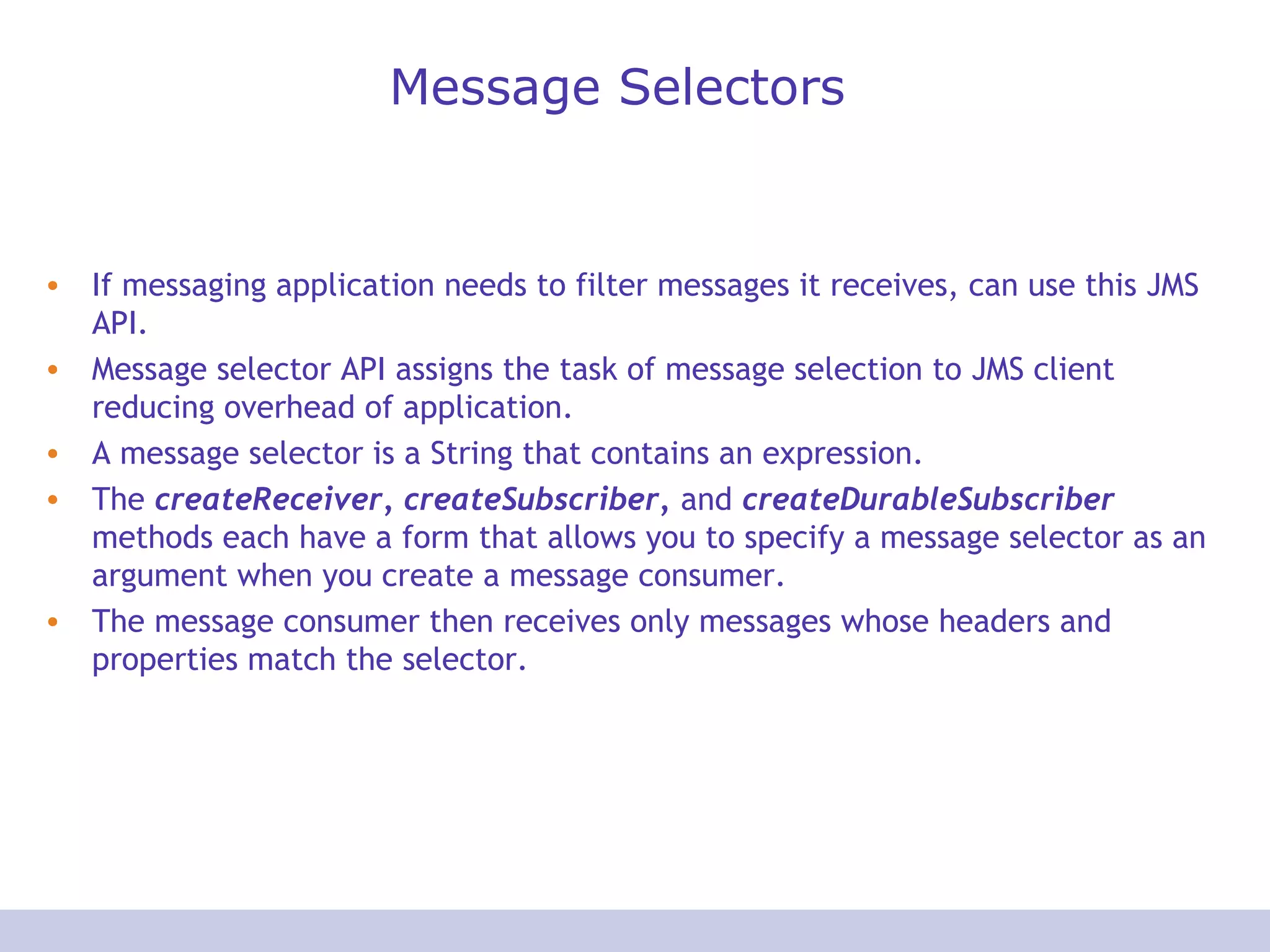 Message Selectors
• If messaging application needs to filter messages it receives, can use this JMS
API.
• Message selector API assigns the task of message selection to JMS client
reducing overhead of application.
• A message selector is a String that contains an expression.
• The createReceiver, createSubscriber, and createDurableSubscriber
methods each have a form that allows you to specify a message selector as an
argument when you create a message consumer.
• The message consumer then receives only messages whose headers and
properties match the selector.
 