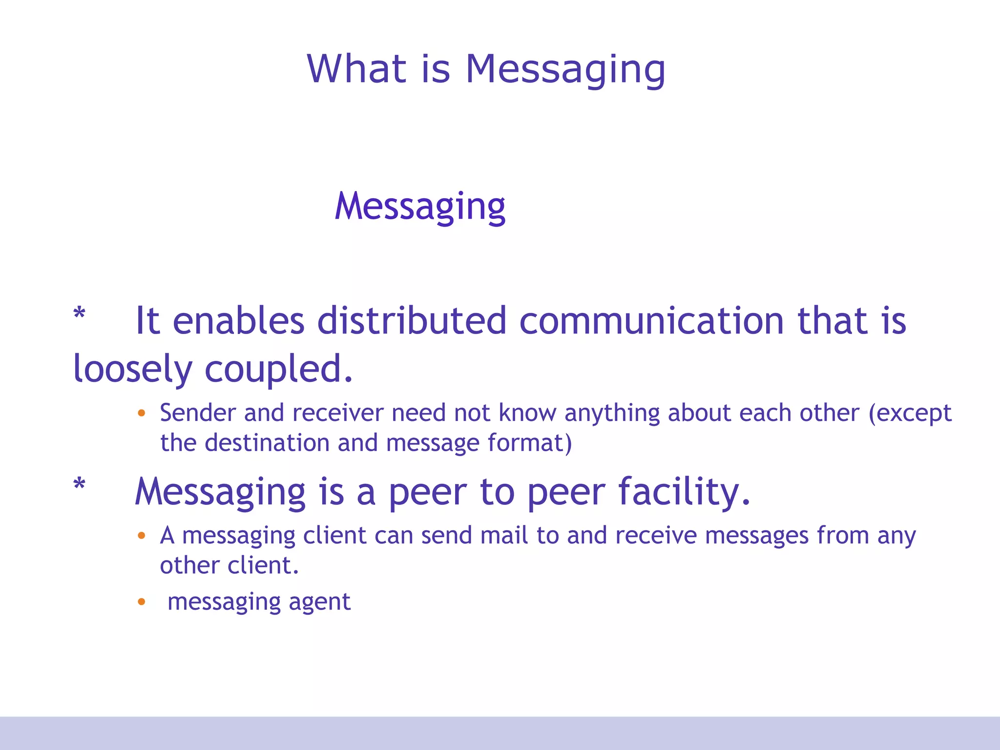 What is Messaging
Messaging
* It enables distributed communication that is
loosely coupled.
• Sender and receiver need not know anything about each other (except
the destination and message format)
* Messaging is a peer to peer facility.
• A messaging client can send mail to and receive messages from any
other client.
• messaging agent
 
