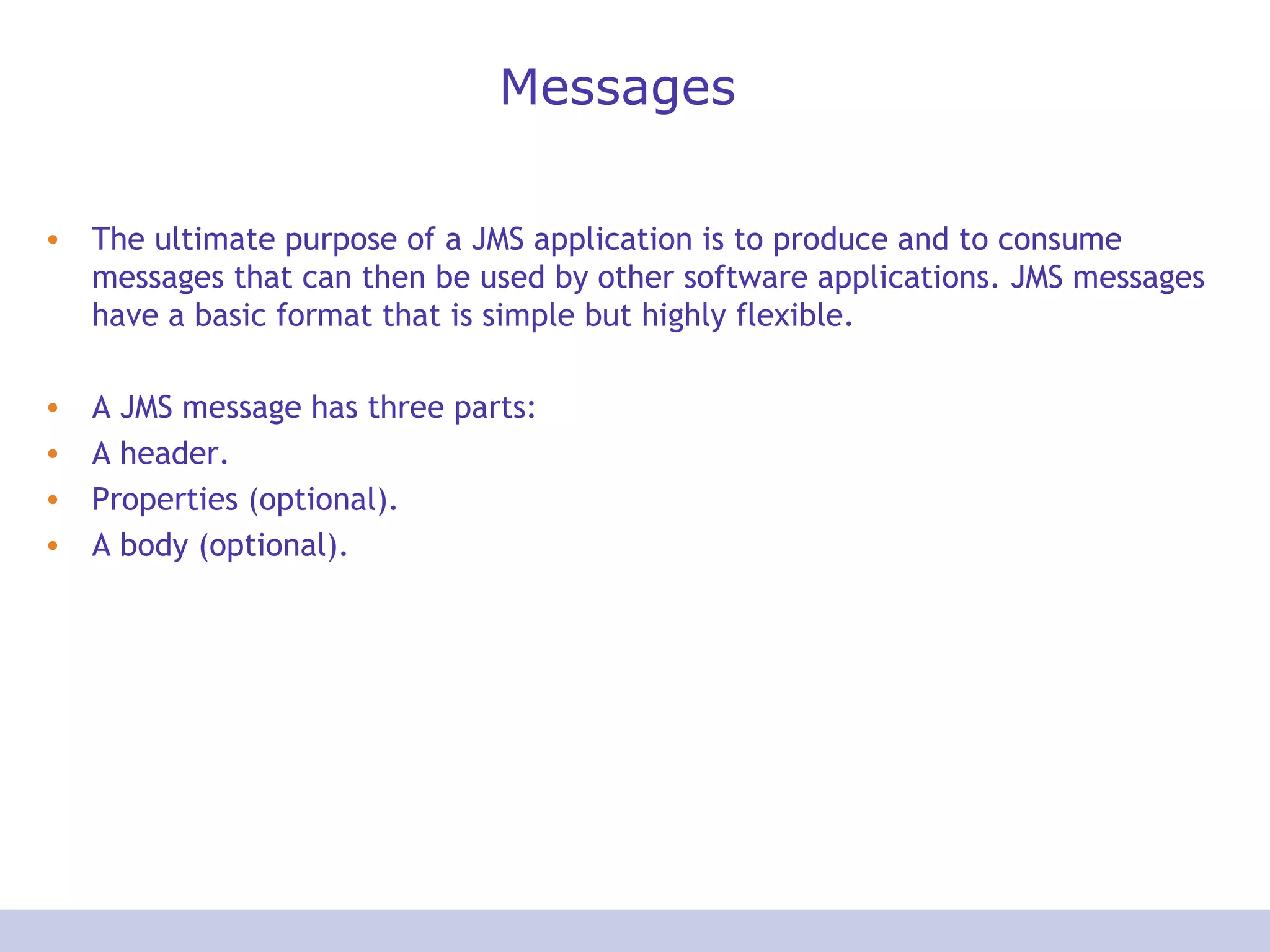 Messages
• The ultimate purpose of a JMS application is to produce and to consume
messages that can then be used by other software applications. JMS messages
have a basic format that is simple but highly flexible.
• A JMS message has three parts:
• A header.
• Properties (optional).
• A body (optional).
 