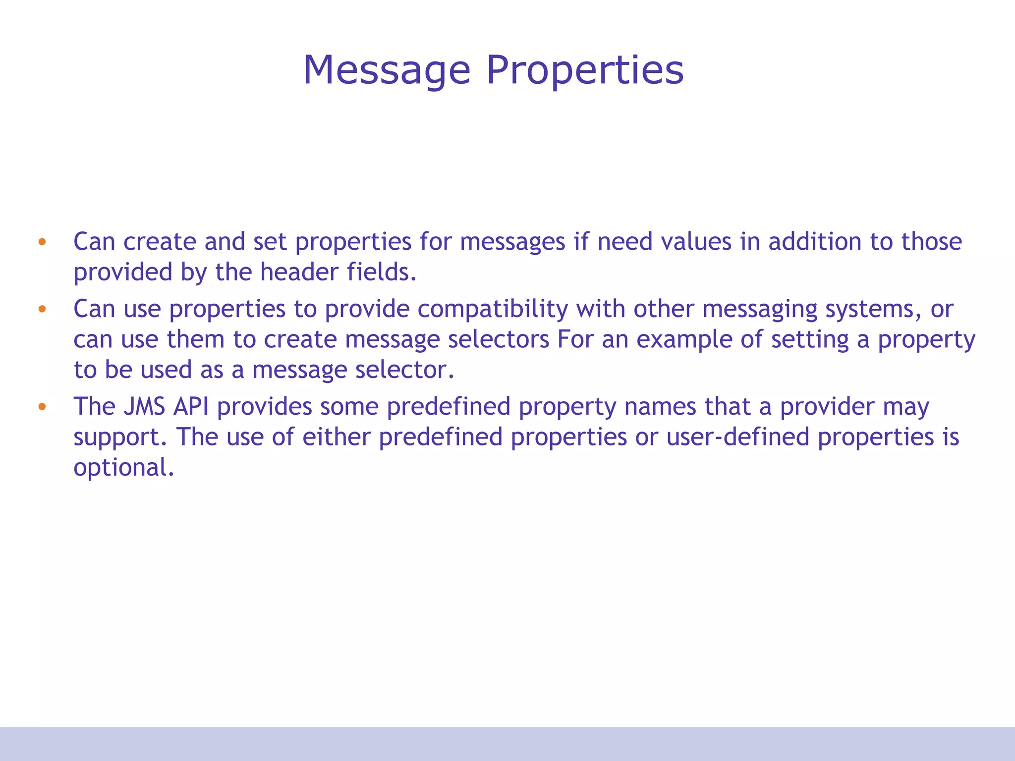 Message Properties
• Can create and set properties for messages if need values in addition to those
provided by the header fields.
• Can use properties to provide compatibility with other messaging systems, or
can use them to create message selectors For an example of setting a property
to be used as a message selector.
• The JMS API provides some predefined property names that a provider may
support. The use of either predefined properties or user-defined properties is
optional.
 