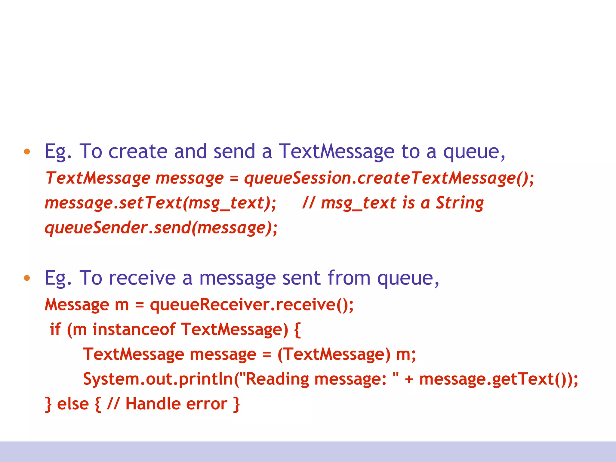 • Eg. To create and send a TextMessage to a queue,
TextMessage message = queueSession.createTextMessage();
message.setText(msg_text); // msg_text is a String
queueSender.send(message);
• Eg. To receive a message sent from queue,
Message m = queueReceiver.receive();
if (m instanceof TextMessage) {
TextMessage message = (TextMessage) m;
System.out.println("Reading message: " + message.getText());
} else { // Handle error }
 