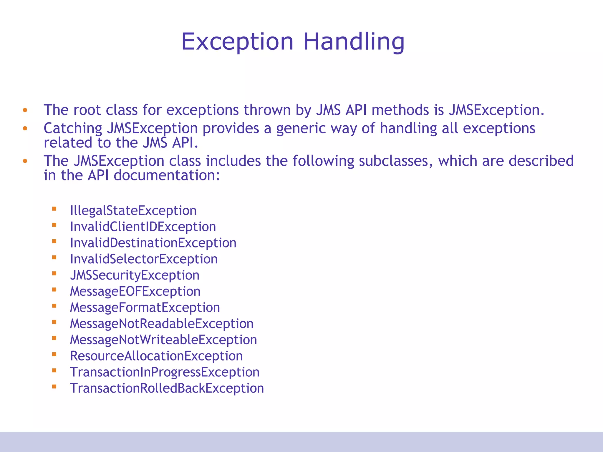 Exception Handling
• The root class for exceptions thrown by JMS API methods is JMSException.
• Catching JMSException provides a generic way of handling all exceptions
related to the JMS API.
• The JMSException class includes the following subclasses, which are described
in the API documentation:
 IllegalStateException
 InvalidClientIDException
 InvalidDestinationException
 InvalidSelectorException
 JMSSecurityException
 MessageEOFException
 MessageFormatException
 MessageNotReadableException
 MessageNotWriteableException
 ResourceAllocationException
 TransactionInProgressException
 TransactionRolledBackException
 