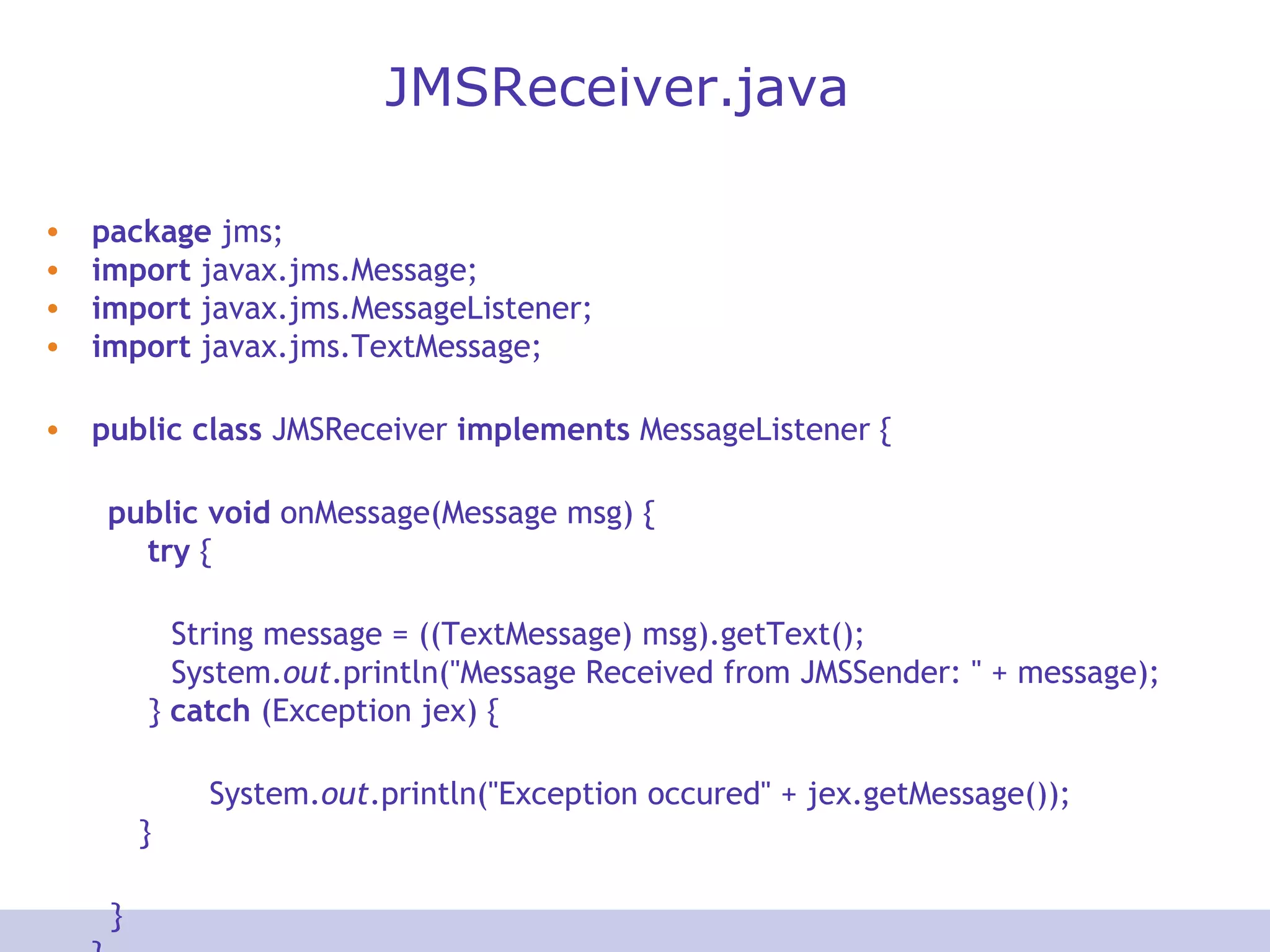 JMSReceiver.java
• package jms;
• import javax.jms.Message;
• import javax.jms.MessageListener;
• import javax.jms.TextMessage;
• public class JMSReceiver implements MessageListener {
public void onMessage(Message msg) {
try {
String message = ((TextMessage) msg).getText();
System.out.println("Message Received from JMSSender: " + message);
} catch (Exception jex) {
System.out.println("Exception occured" + jex.getMessage());
}
}
 