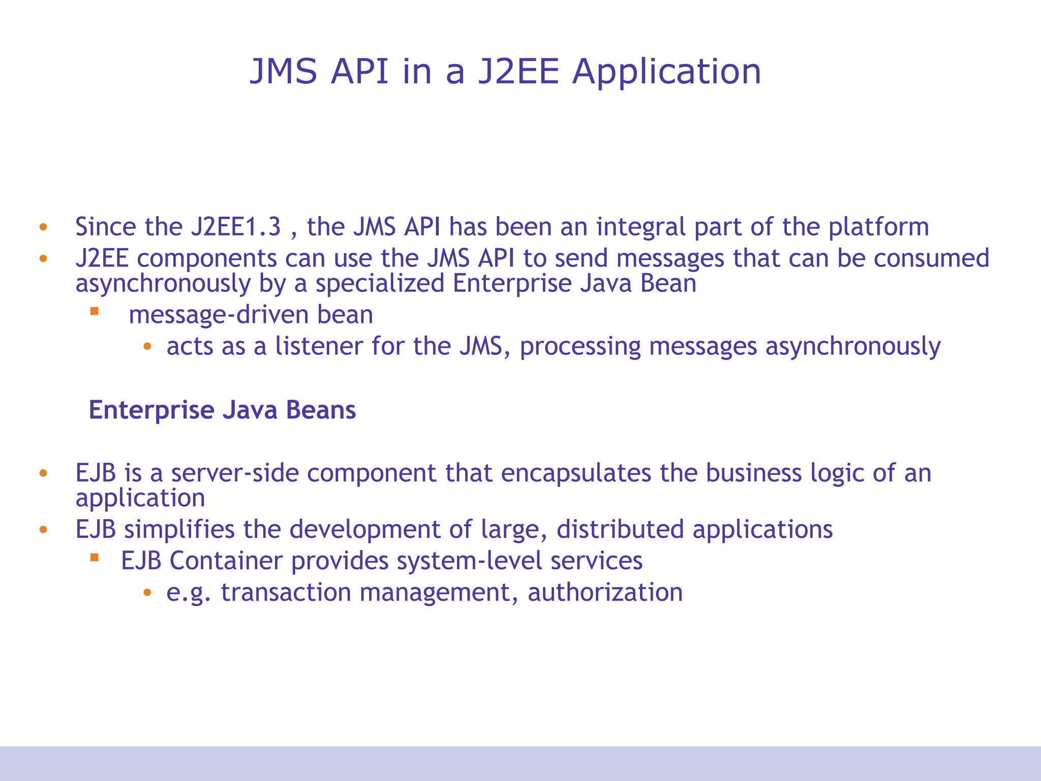 JMS API in a J2EE Application
• Since the J2EE1.3 , the JMS API has been an integral part of the platform
• J2EE components can use the JMS API to send messages that can be consumed
asynchronously by a specialized Enterprise Java Bean
 message-driven bean
• acts as a listener for the JMS, processing messages asynchronously
Enterprise Java Beans
• EJB is a server-side component that encapsulates the business logic of an
application
• EJB simplifies the development of large, distributed applications
 EJB Container provides system-level services
• e.g. transaction management, authorization
 