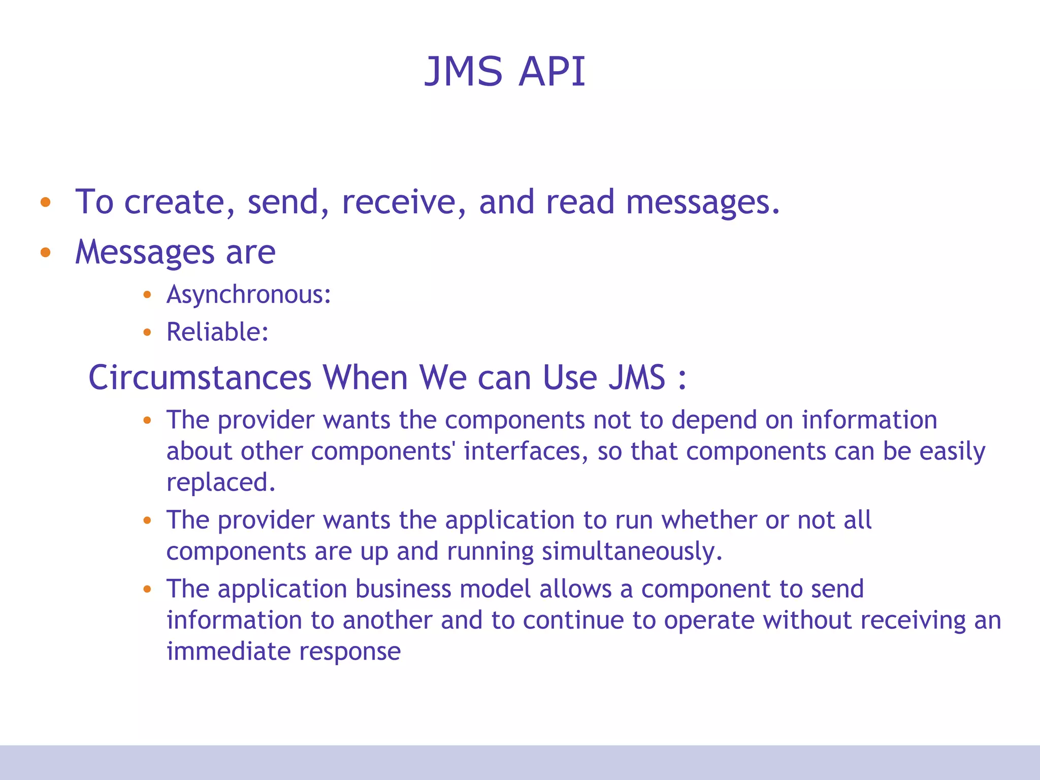 JMS API
• To create, send, receive, and read messages.
• Messages are
• Asynchronous:
• Reliable:
Circumstances When We can Use JMS :
• The provider wants the components not to depend on information
about other components' interfaces, so that components can be easily
replaced.
• The provider wants the application to run whether or not all
components are up and running simultaneously.
• The application business model allows a component to send
information to another and to continue to operate without receiving an
immediate response
 