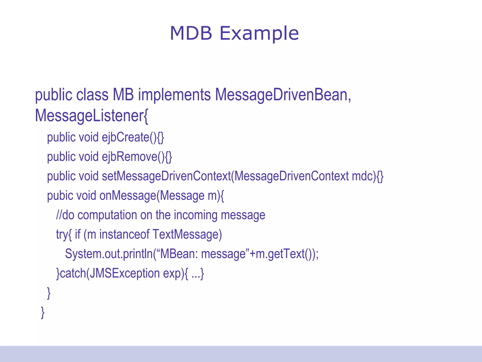 MDB Example
public class MB implements MessageDrivenBean,
MessageListener{
public void ejbCreate(){}
public void ejbRemove(){}
public void setMessageDrivenContext(MessageDrivenContext mdc){}
pubic void onMessage(Message m){
//do computation on the incoming message
try{ if (m instanceof TextMessage)
System.out.println(“MBean: message”+m.getText());
}catch(JMSException exp){ ...}
}
}
 