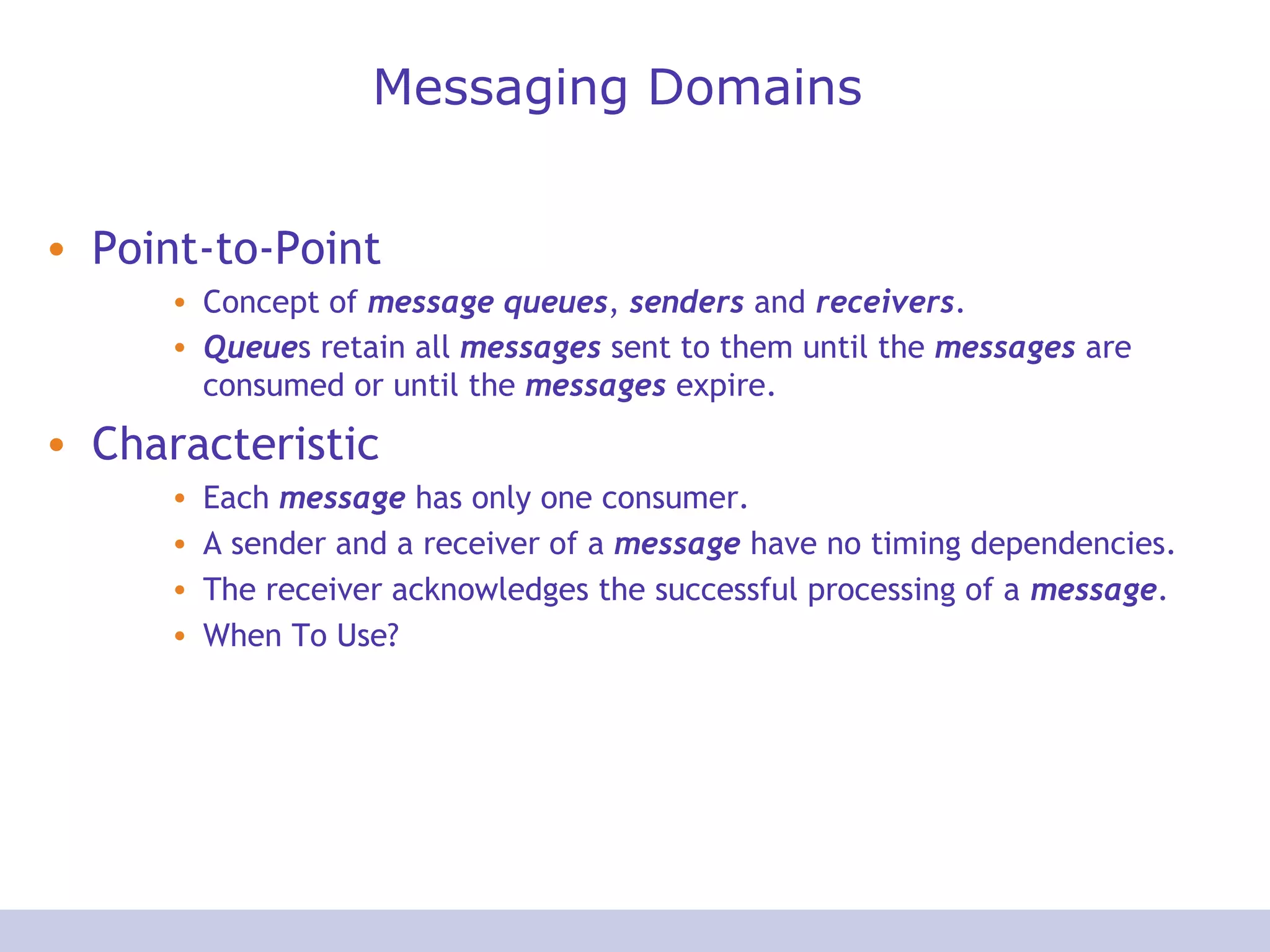 Messaging Domains
• Point-to-Point
• Concept of message queues, senders and receivers.
• Queues retain all messages sent to them until the messages are
consumed or until the messages expire.
• Characteristic
• Each message has only one consumer.
• A sender and a receiver of a message have no timing dependencies.
• The receiver acknowledges the successful processing of a message.
• When To Use?
 