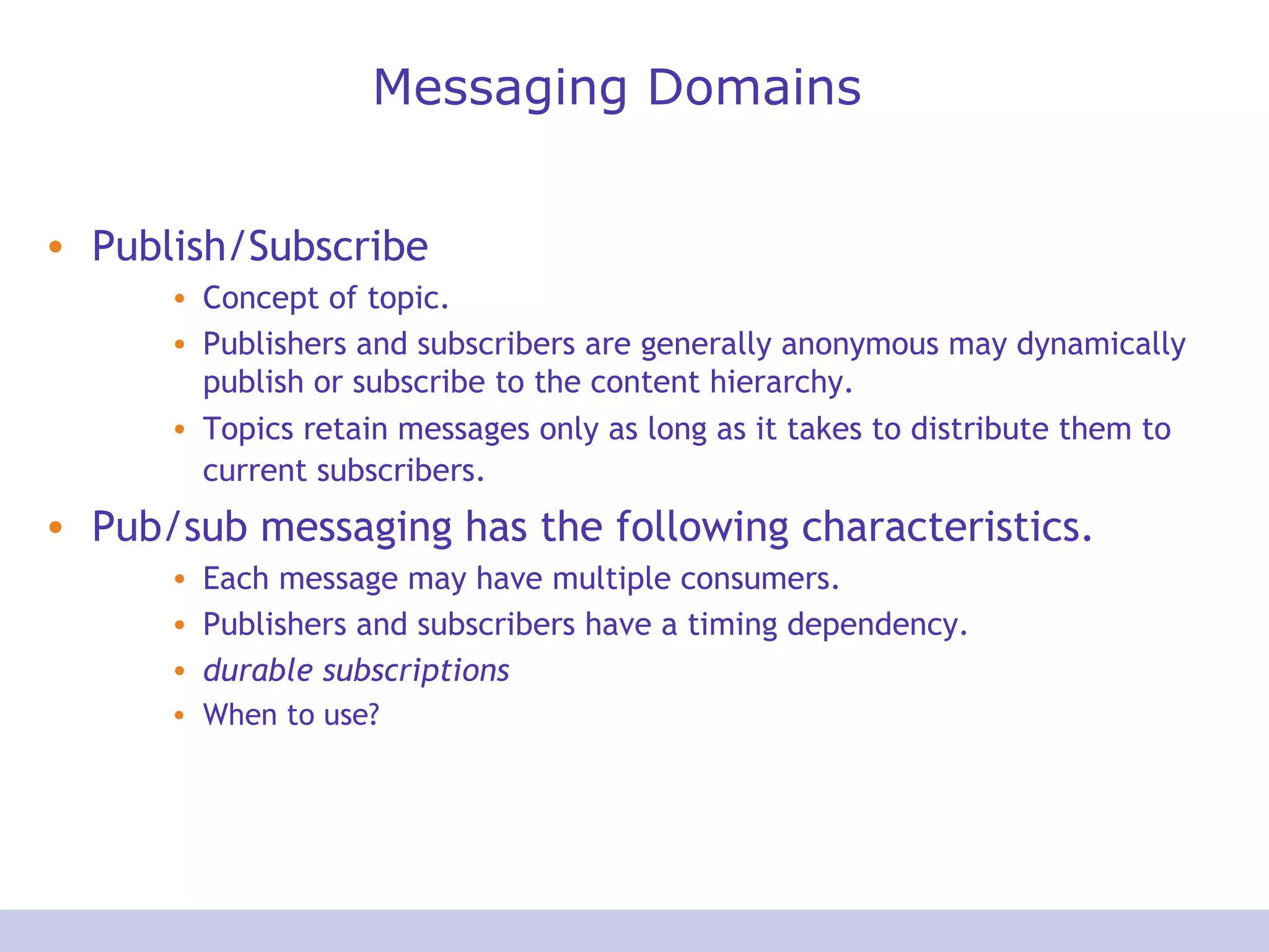 Messaging Domains
• Publish/Subscribe
• Concept of topic.
• Publishers and subscribers are generally anonymous may dynamically
publish or subscribe to the content hierarchy.
• Topics retain messages only as long as it takes to distribute them to
current subscribers.
• Pub/sub messaging has the following characteristics.
• Each message may have multiple consumers.
• Publishers and subscribers have a timing dependency.
• durable subscriptions
• When to use?
 