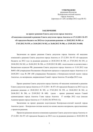 УТВЕРЖДЕНО
                                                           решением Коллегии
                                                       Контрольно-счетной палаты
                                                           города Апатиты
                                                (протокол от «24» октября 2012 года № 41)




                                    ЗАКЛЮЧЕНИЕ
                 на проект решения Совета депутатов города Апатиты
«О внесении изменений в решение Совета депутатов города Апатиты от 27.12.2011 № 473
    «О городском бюджете на 2012год» (в редакции решения от 28.02.2012 № 505, от
     27.03.2012 № 539, от 24.04.2012 № 562, от 26.06.2012 № 586, от 25.09.2012 № 600)




      Заключение на проект решения Совета депутатов города Апатиты «О внесении
изменений в решение Совета депутатов города Апатиты от 27.12.2011 № 473 «О городском
бюджете на 2012 год» (в редакции решения от 28.02.2012 № 505, от 27.03.2012 № 539, от
24.04.2012 № 562, от 26.06.2012 № 586, от 25.09.2012 № 600) подготовлено в соответствии с
Бюджетным кодексом РФ, решениями Совета депутатов города Апатиты от 31.01.2012 года
№493 «Об утверждении Положения о бюджетном процессе в городском округе Апатиты» и от
26.04.2011 года № 290 «Об утверждении Положения о Контрольно-счетной палате города
Апатиты», по материалам, направленным Главой города Апатиты 18 октября 2012 года.


      Проект решения Совета депутатов города Апатиты «О внесении изменений в решение
Совета депутатов города Апатиты от 27.12.2011 № 473 «О городском бюджете на 2012 год» (в
редакции решения от 28.02.2012 № 505, от 27.03.2012 № 539, от 24.04.2012 № 562, от
26.06.2012 № 586, от 25.09.2012 № 600)          (далее – проект решения) внесен Главой
администрации города Апатиты Главе города Апатиты           17 октября 2012 года (письмо
Администрации города Апатиты от 17.10.2012 № 3079-01/12).
      Заключение на проект решения подготовлено Контрольно-счетной палатой города
Апатиты (далее – Контрольно-счетная палата) на основе анализа материалов, представленных
с проектом решения.
      Проектом решения вносятся изменения в решение Совета депутатов города Апатиты от
27.12.2011 № 473 «О городском бюджете на 2012 год» (в редакции решения от 28.02.2012 №


                                            1
 